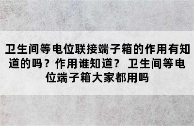 卫生间等电位联接端子箱的作用有知道的吗？作用谁知道？ 卫生间等电位端子箱大家都用吗